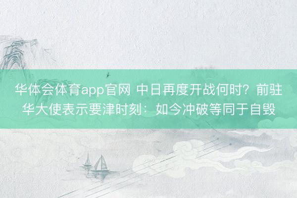 华体会体育app官网 中日再度开战何时？前驻华大使表示要津时刻：如今冲破等同于自毁