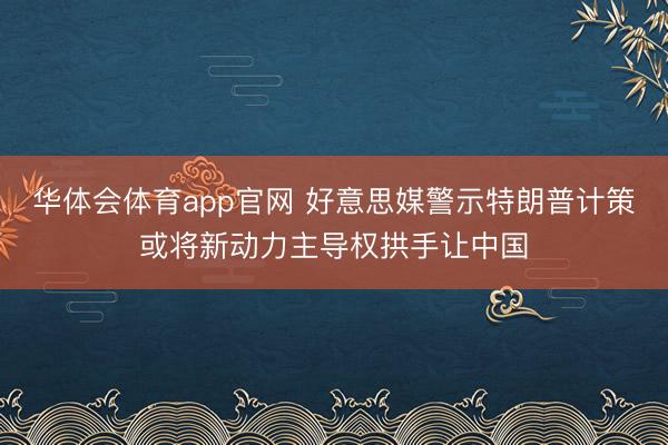 华体会体育app官网 好意思媒警示特朗普计策或将新动力主导权拱手让中国