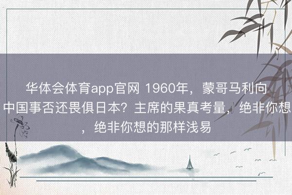 华体会体育app官网 1960年,蒙哥马利向教员发问:中国事否还畏俱日本?主席的果真考量,绝非你想的那样浅易
