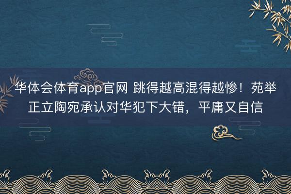 华体会体育app官网 跳得越高混得越惨！苑举正立陶宛承认对华犯下大错，平庸又自信