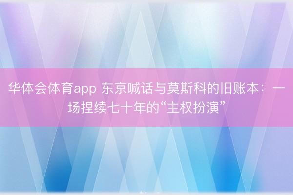 华体会体育app 东京喊话与莫斯科的旧账本：一场捏续七十年的“主权扮演”