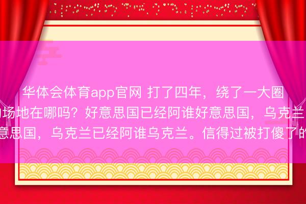 华体会体育app官网 打了四年,绕了一大圈,我发现这事儿最逗的场地在哪吗?好意思国已经阿谁好意思国,乌克兰已经阿谁乌克兰。信得过被打傻了的,是欧洲