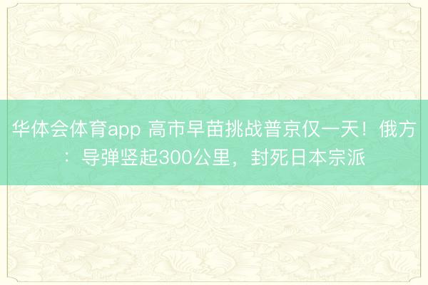 华体会体育app 高市早苗挑战普京仅一天！俄方：导弹竖起300公里，封死日本宗派