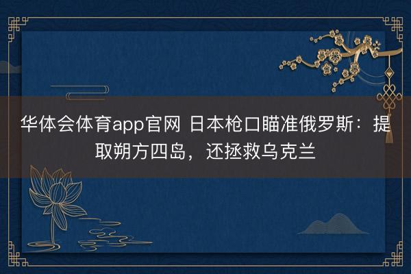 华体会体育app官网 日本枪口瞄准俄罗斯：提取朔方四岛，还拯救乌克兰