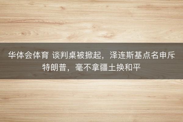 华体会体育 谈判桌被掀起,泽连斯基点名申斥特朗普,毫不拿疆土换和平