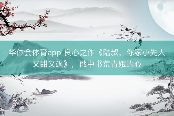 华体会体育app 良心之作《陆叔,你家小先人又甜又飒》,戳中书荒青娥的心