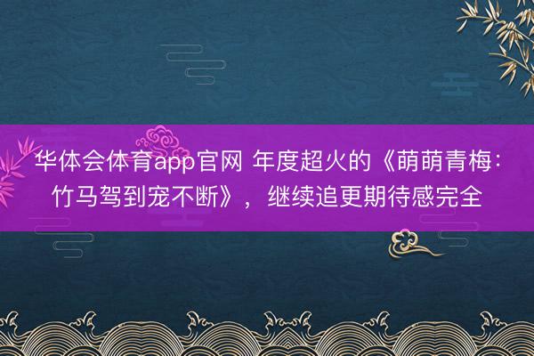 华体会体育app官网 年度超火的《萌萌青梅：竹马驾到宠不断》，继续追更期待感完全