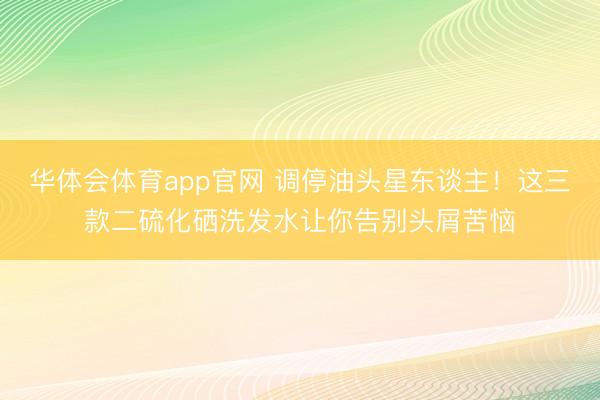 华体会体育app官网 调停油头星东谈主！这三款二硫化硒洗发水让你告别头屑苦恼