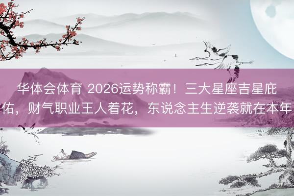 华体会体育 2026运势称霸！三大星座吉星庇佑，财气职业王人着花，东说念主生逆袭就在本年