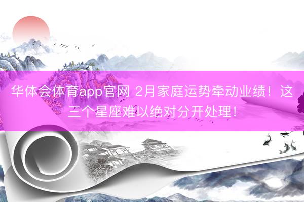 华体会体育app官网 2月家庭运势牵动业绩！这三个星座难以绝对分开处理！