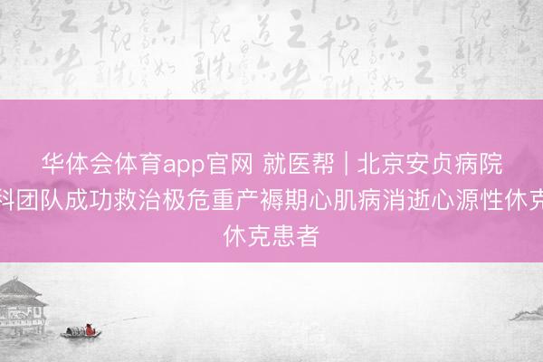 华体会体育app官网 就医帮 | 北京安贞病院多学科团队成功救治极危重产褥期心肌病消逝心源性休克患者