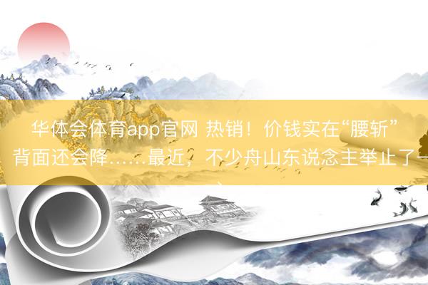 华体会体育app官网 热销！价钱实在“腰斩”，背面还会降……最近，不少舟山东说念主举止了→