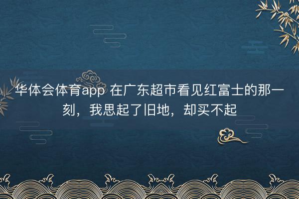华体会体育app 在广东超市看见红富士的那一刻，我思起了旧地，却买不起